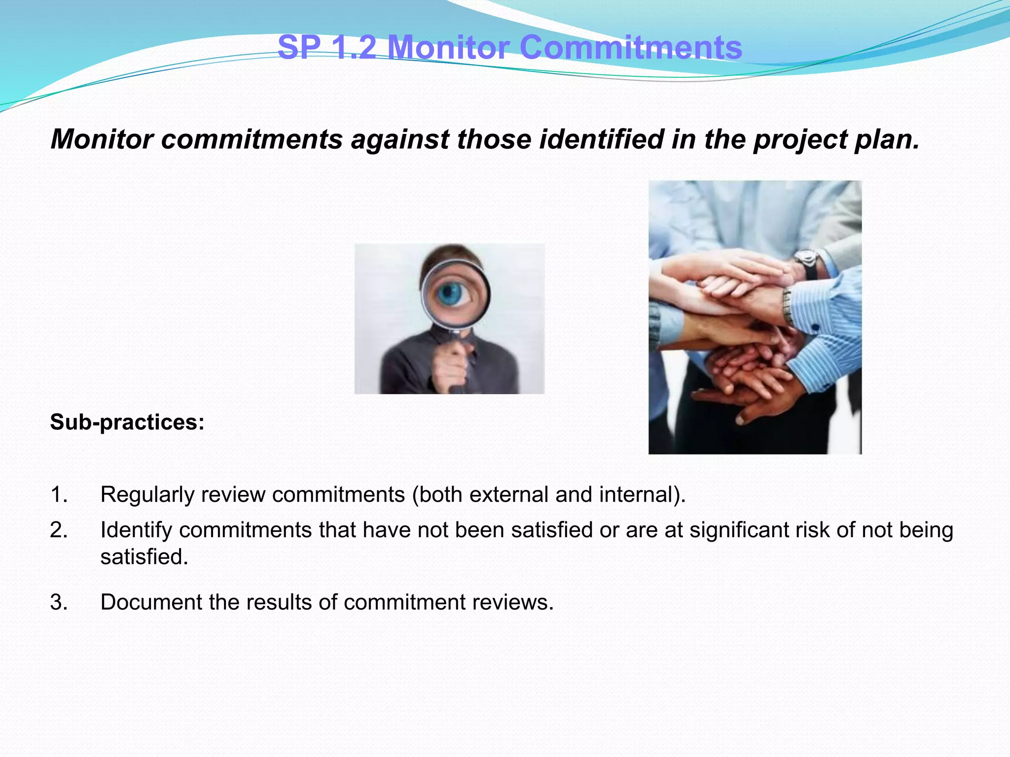 SP 1.2 Monitor Commitments
Monitor commitments against those identified in the project plan.
Sub-practices:
1. Regularly review commitments (both external and internal).
2. Identify commitments that have not been satisfied or are at significant risk of not being
satisfied.
3. Document the results of commitment reviews.
 