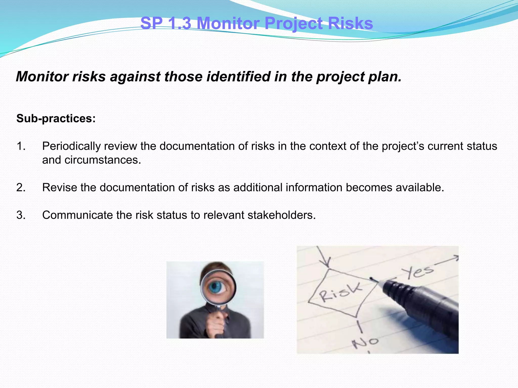 SP 1.3 Monitor Project Risks
Monitor risks against those identified in the project plan.
Sub-practices:
1. Periodically review the documentation of risks in the context of the project’s current status
and circumstances.
2. Revise the documentation of risks as additional information becomes available.
3. Communicate the risk status to relevant stakeholders.
 