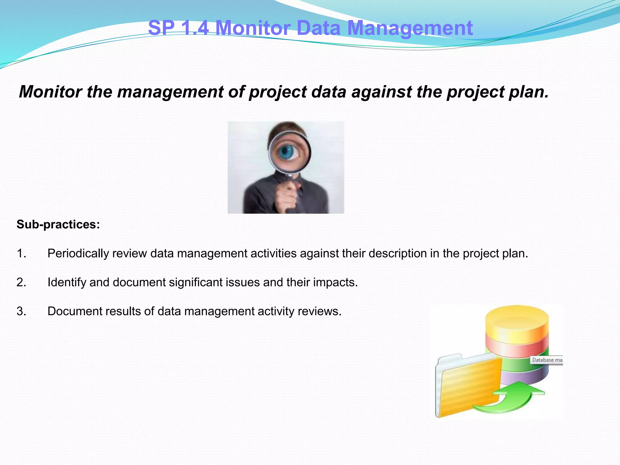 Monitor the management of project data against the project plan.
Sub-practices:
1. Periodically review data management activities against their description in the project plan.
2. Identify and document significant issues and their impacts.
3. Document results of data management activity reviews.
SP 1.4 Monitor Data Management
 