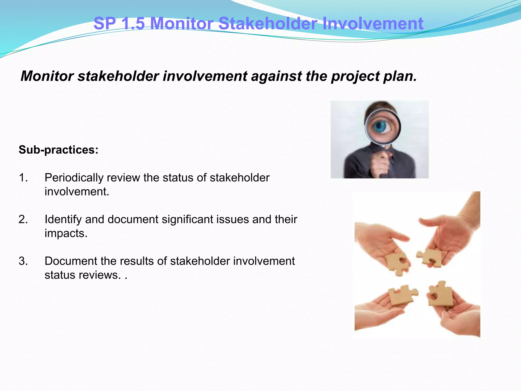 Monitor stakeholder involvement against the project plan.
Sub-practices:
1. Periodically review the status of stakeholder
involvement.
2. Identify and document significant issues and their
impacts.
3. Document the results of stakeholder involvement
status reviews. .
SP 1.5 Monitor Stakeholder Involvement
 