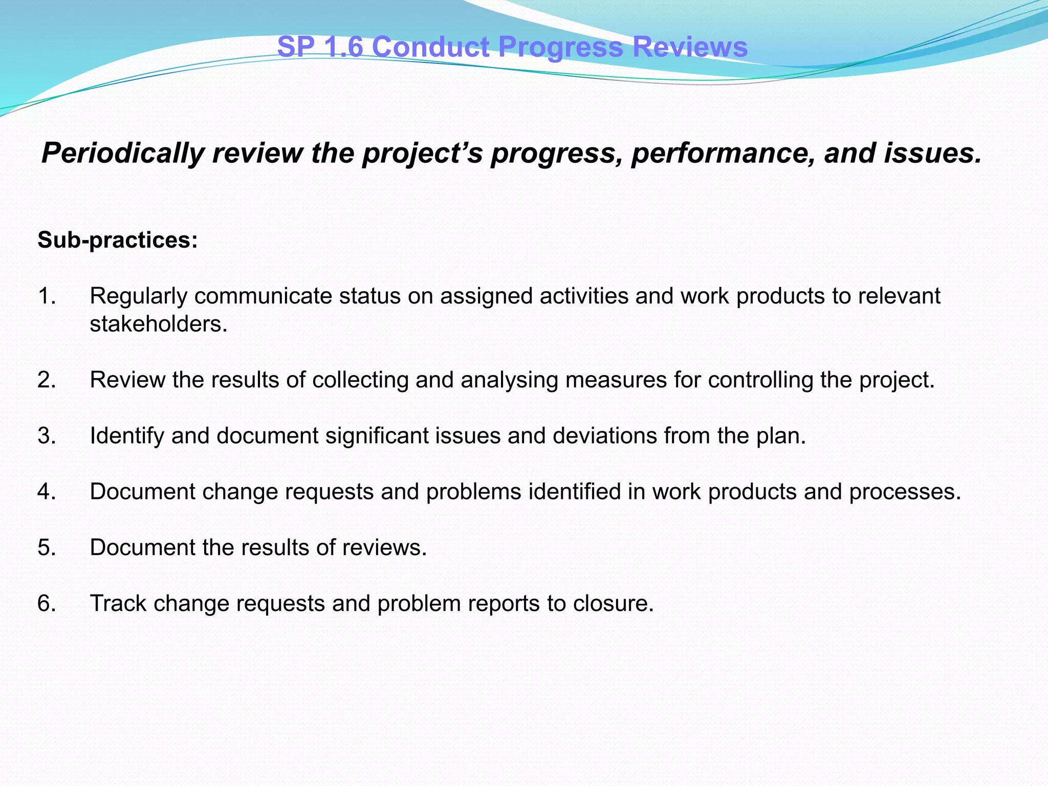 SP 1.6 Conduct Progress Reviews
Periodically review the project’s progress, performance, and issues.
Sub-practices:
1. Regularly communicate status on assigned activities and work products to relevant
stakeholders.
2. Review the results of collecting and analysing measures for controlling the project.
3. Identify and document significant issues and deviations from the plan.
4. Document change requests and problems identified in work products and processes.
5. Document the results of reviews.
6. Track change requests and problem reports to closure.
 