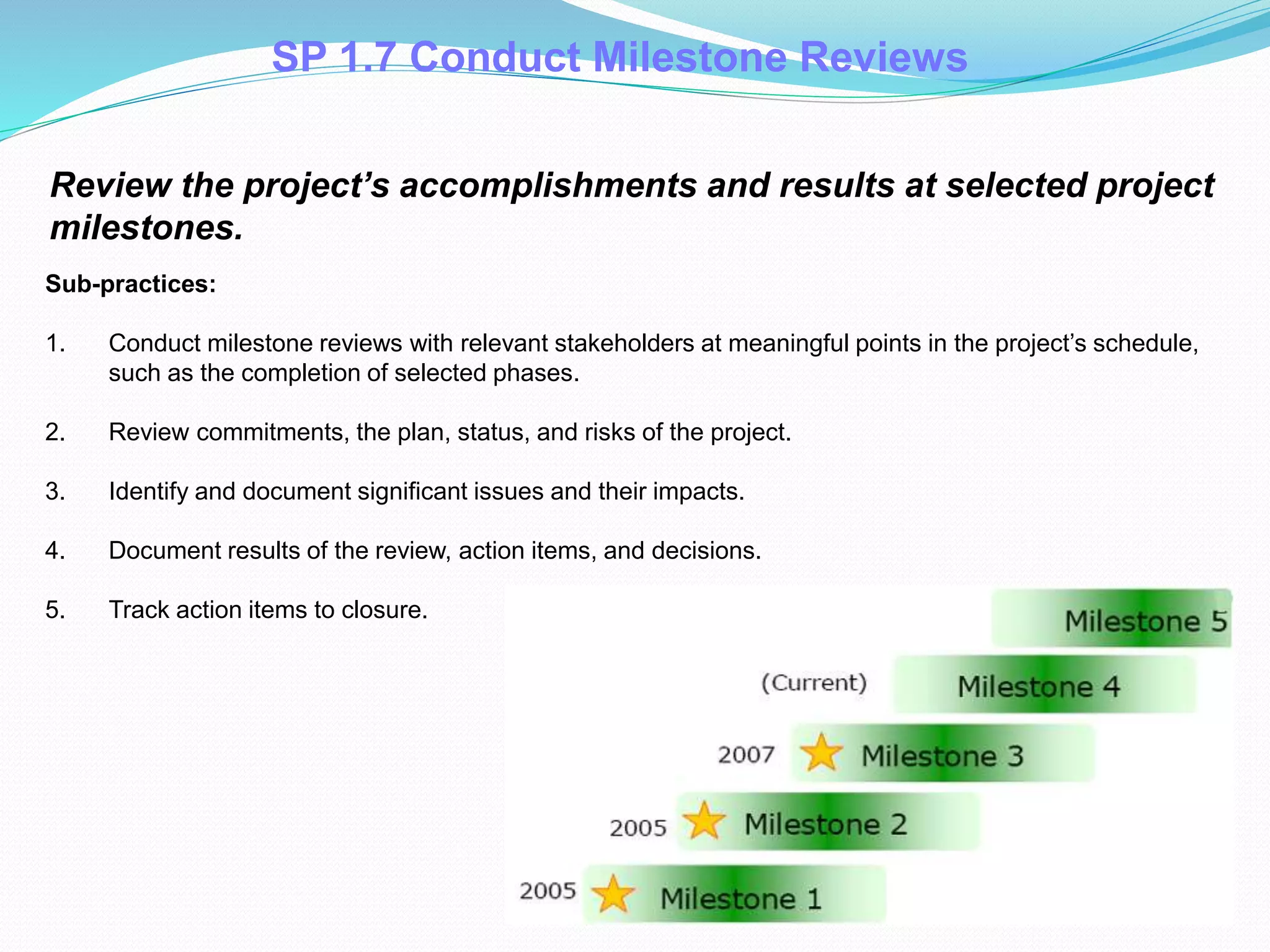 SP 1.7 Conduct Milestone Reviews
Review the project’s accomplishments and results at selected project
milestones.
Sub-practices:
1. Conduct milestone reviews with relevant stakeholders at meaningful points in the project’s schedule,
such as the completion of selected phases.
2. Review commitments, the plan, status, and risks of the project.
3. Identify and document significant issues and their impacts.
4. Document results of the review, action items, and decisions.
5. Track action items to closure.
 