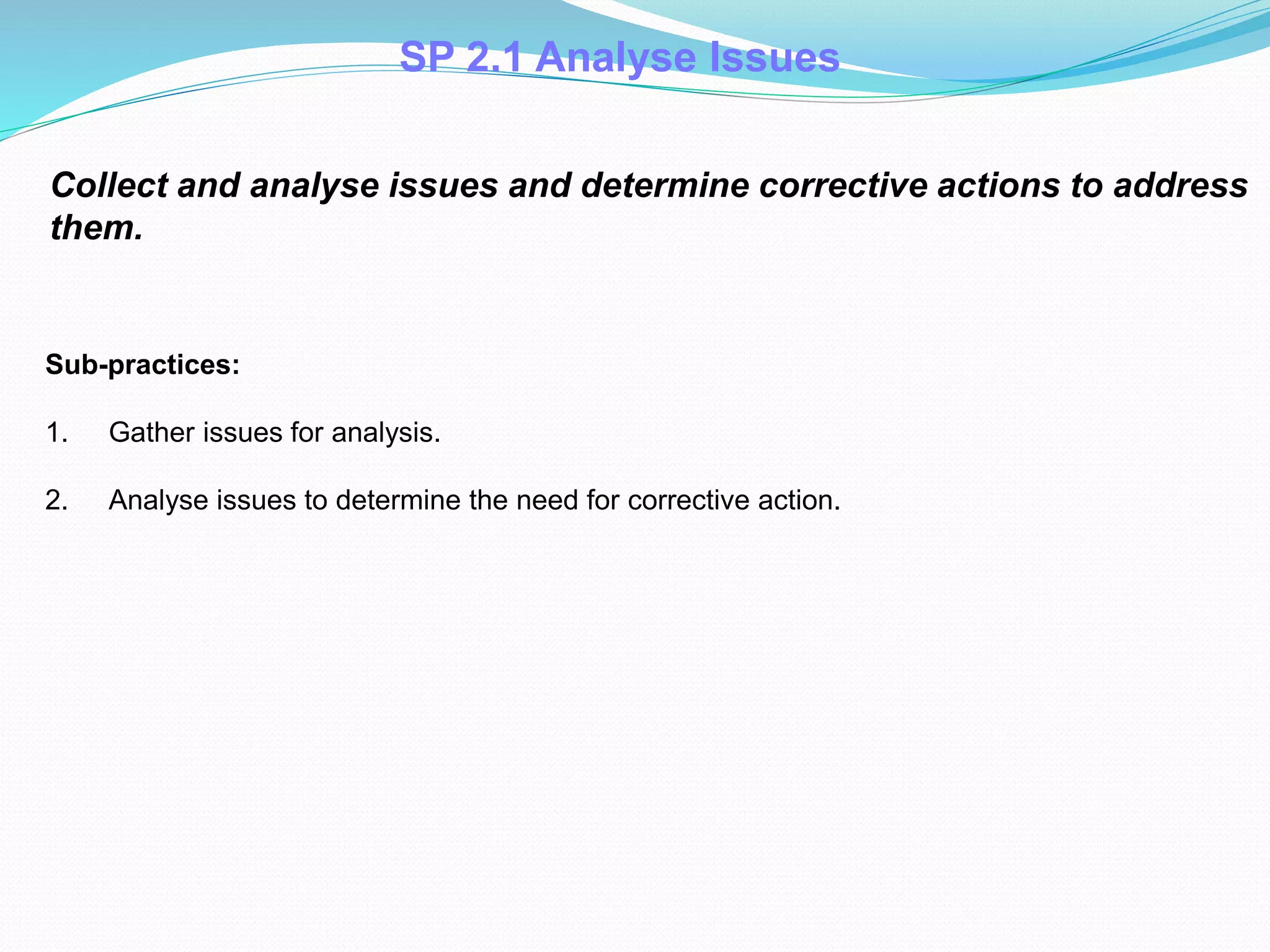 SP 2.1 Analyse Issues
Collect and analyse issues and determine corrective actions to address
them.
Sub-practices:
1. Gather issues for analysis.
2. Analyse issues to determine the need for corrective action.
 
