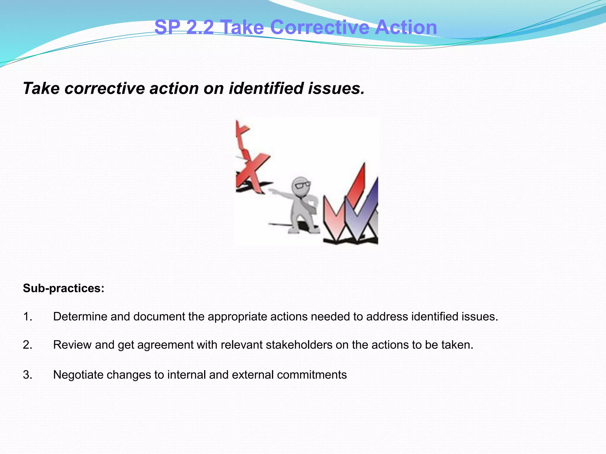 Take corrective action on identified issues.
Sub-practices:
1. Determine and document the appropriate actions needed to address identified issues.
2. Review and get agreement with relevant stakeholders on the actions to be taken.
3. Negotiate changes to internal and external commitments.
SP 2.2 Take Corrective Action
 