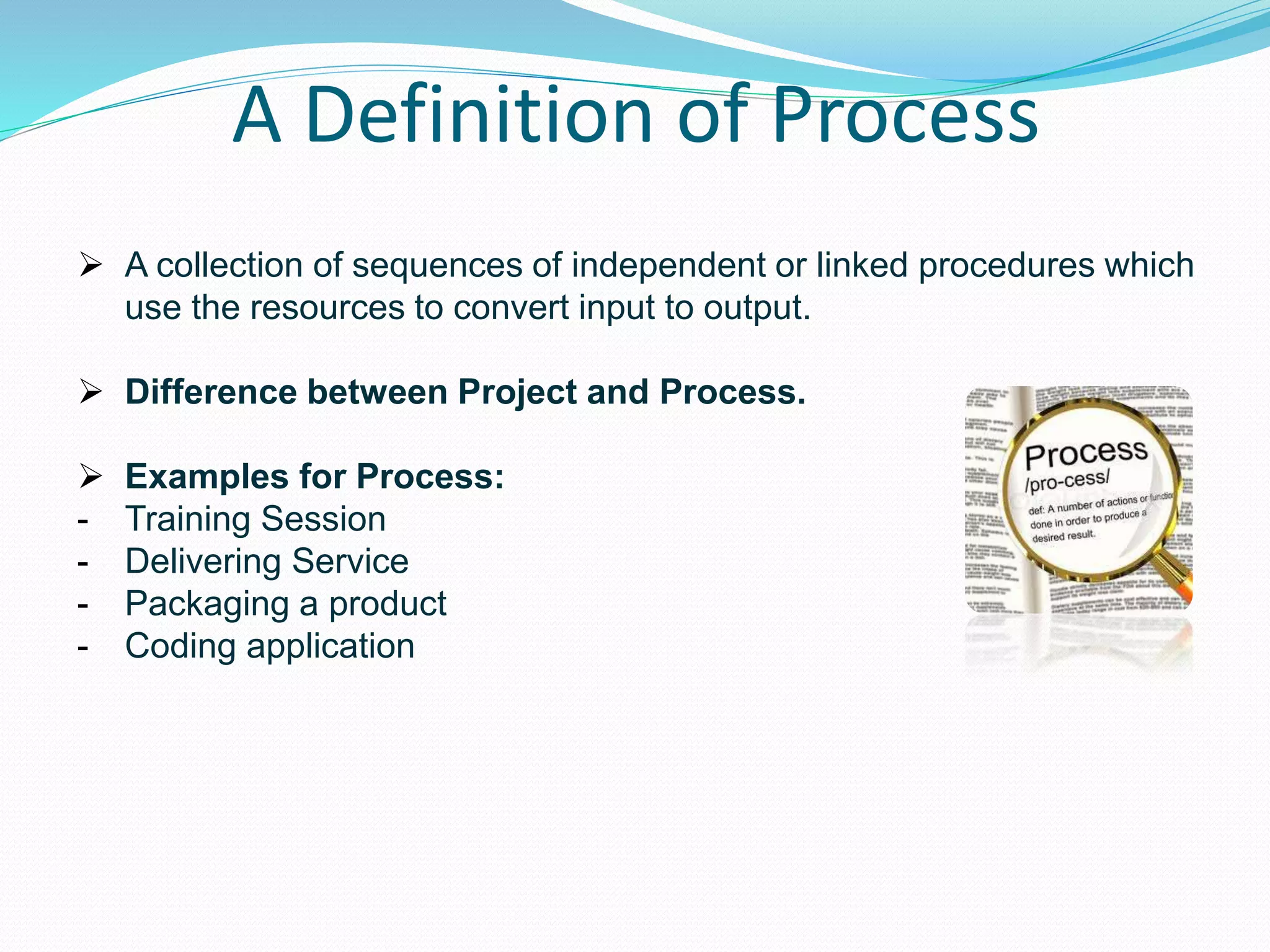 A Definition of Process
 A collection of sequences of independent or linked procedures which
use the resources to convert input to output.
 Difference between Project and Process.
 Examples for Process:
- Training Session
- Delivering Service
- Packaging a product
- Coding application
 