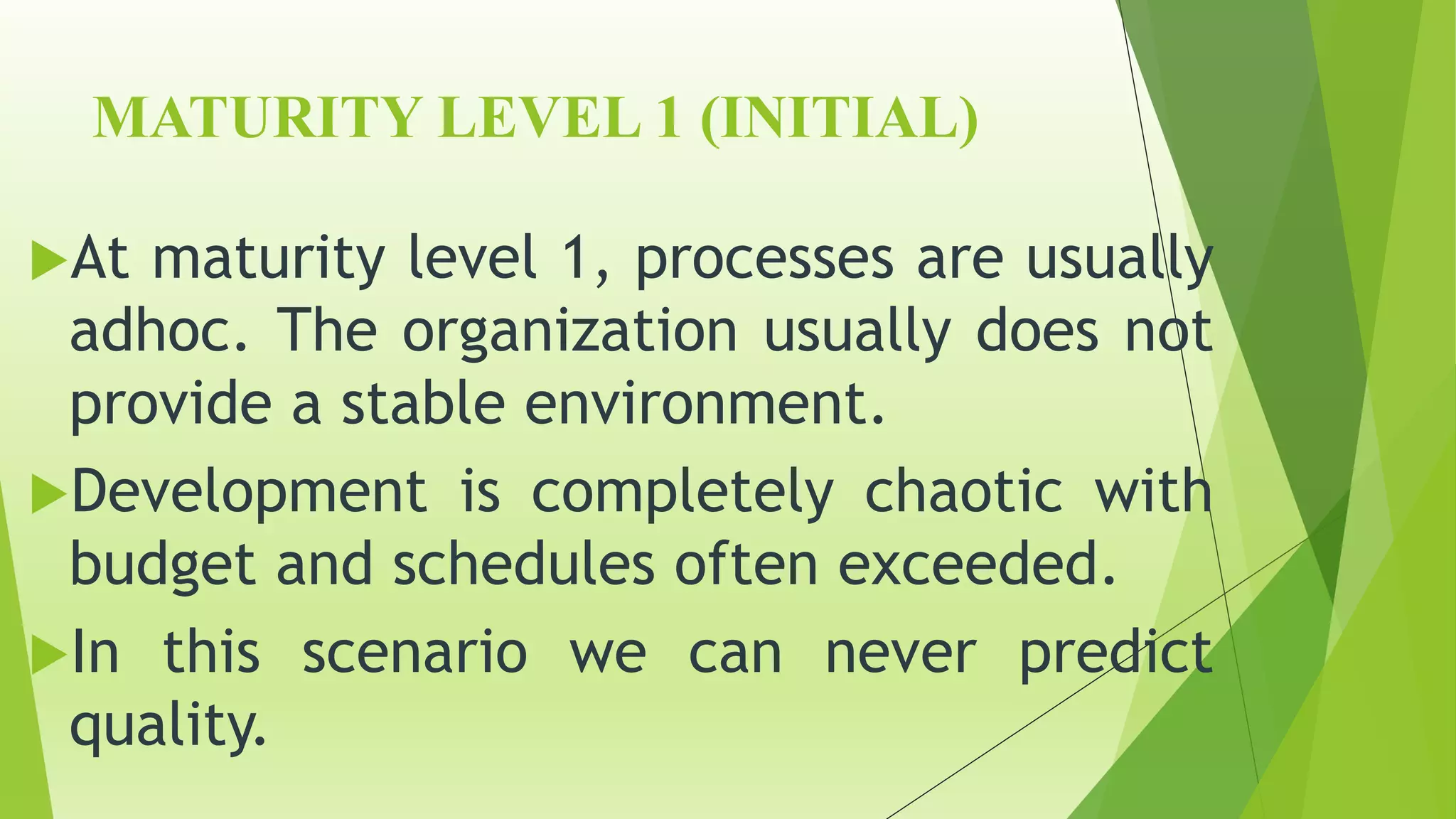 MATURITY LEVEL 1 (INITIAL)
At maturity level 1, processes are usually
adhoc. The organization usually does not
provide a stable environment.
Development is completely chaotic with
budget and schedules often exceeded.
In this scenario we can never predict
quality.
 
