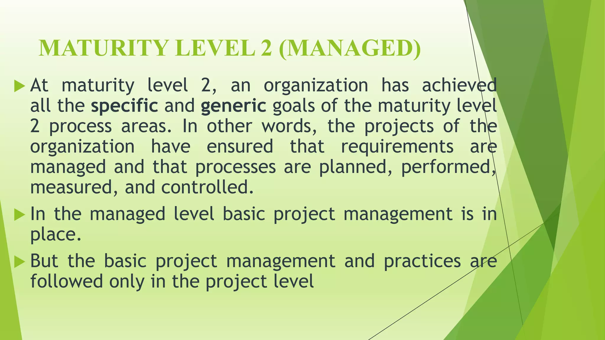 MATURITY LEVEL 2 (MANAGED)
 At maturity level 2, an organization has achieved
all the specific and generic goals of the maturity level
2 process areas. In other words, the projects of the
organization have ensured that requirements are
managed and that processes are planned, performed,
measured, and controlled.
 In the managed level basic project management is in
place.
 But the basic project management and practices are
followed only in the project level
 