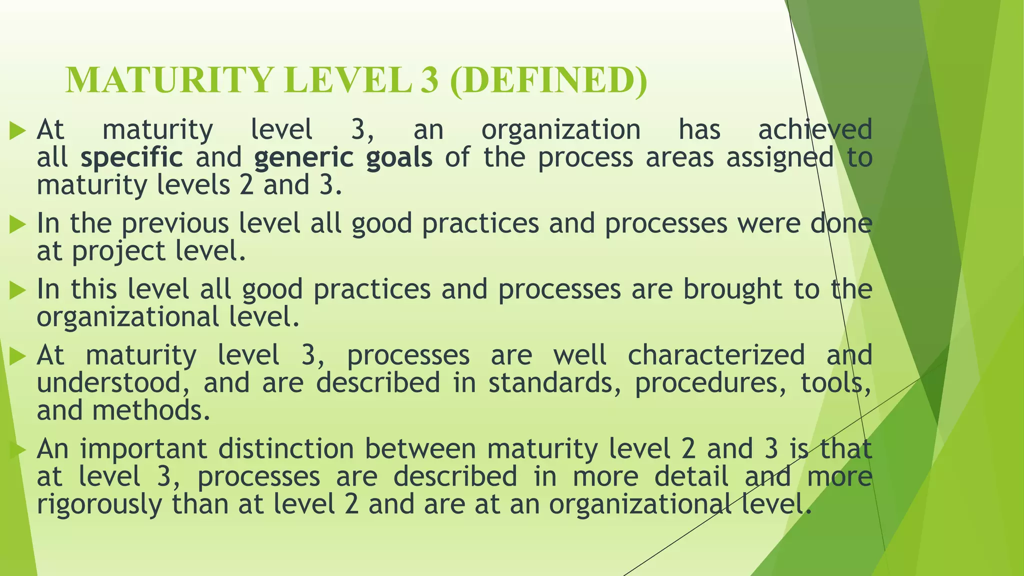 MATURITY LEVEL 3 (DEFINED)
 At maturity level 3, an organization has achieved
all specific and generic goals of the process areas assigned to
maturity levels 2 and 3.
 In the previous level all good practices and processes were done
at project level.
 In this level all good practices and processes are brought to the
organizational level.
 At maturity level 3, processes are well characterized and
understood, and are described in standards, procedures, tools,
and methods.
 An important distinction between maturity level 2 and 3 is that
at level 3, processes are described in more detail and more
rigorously than at level 2 and are at an organizational level.
 