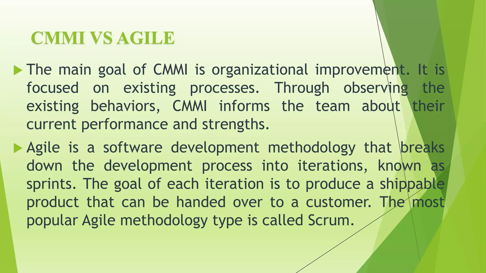 CMMI VS AGILE
 The main goal of CMMI is organizational improvement. It is
focused on existing processes. Through observing the
existing behaviors, CMMI informs the team about their
current performance and strengths.
 Agile is a software development methodology that breaks
down the development process into iterations, known as
sprints. The goal of each iteration is to produce a shippable
product that can be handed over to a customer. The most
popular Agile methodology type is called Scrum.
 