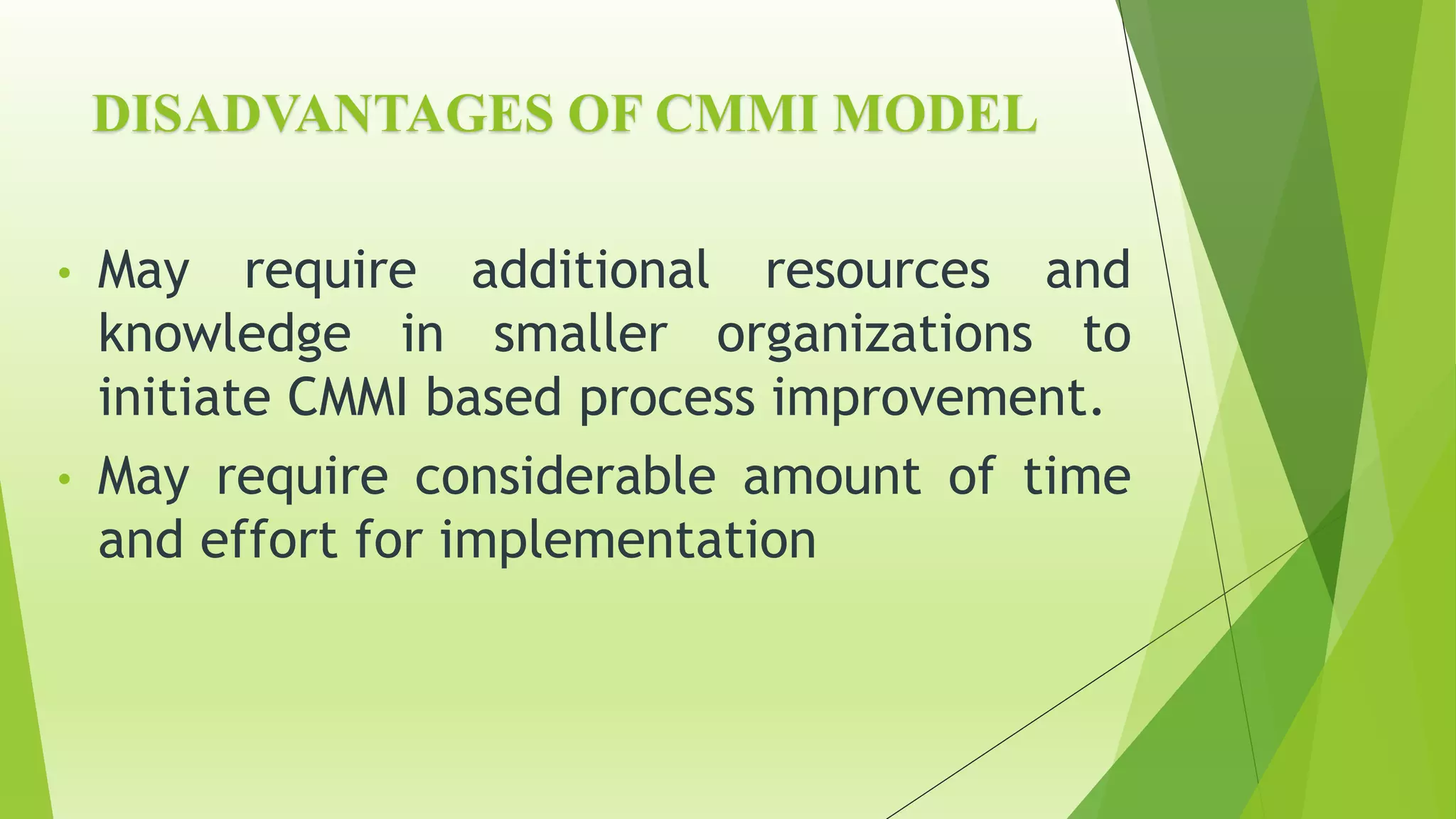 DISADVANTAGES OF CMMI MODEL
• May require additional resources and
knowledge in smaller organizations to
initiate CMMI based process improvement.
• May require considerable amount of time
and effort for implementation
 