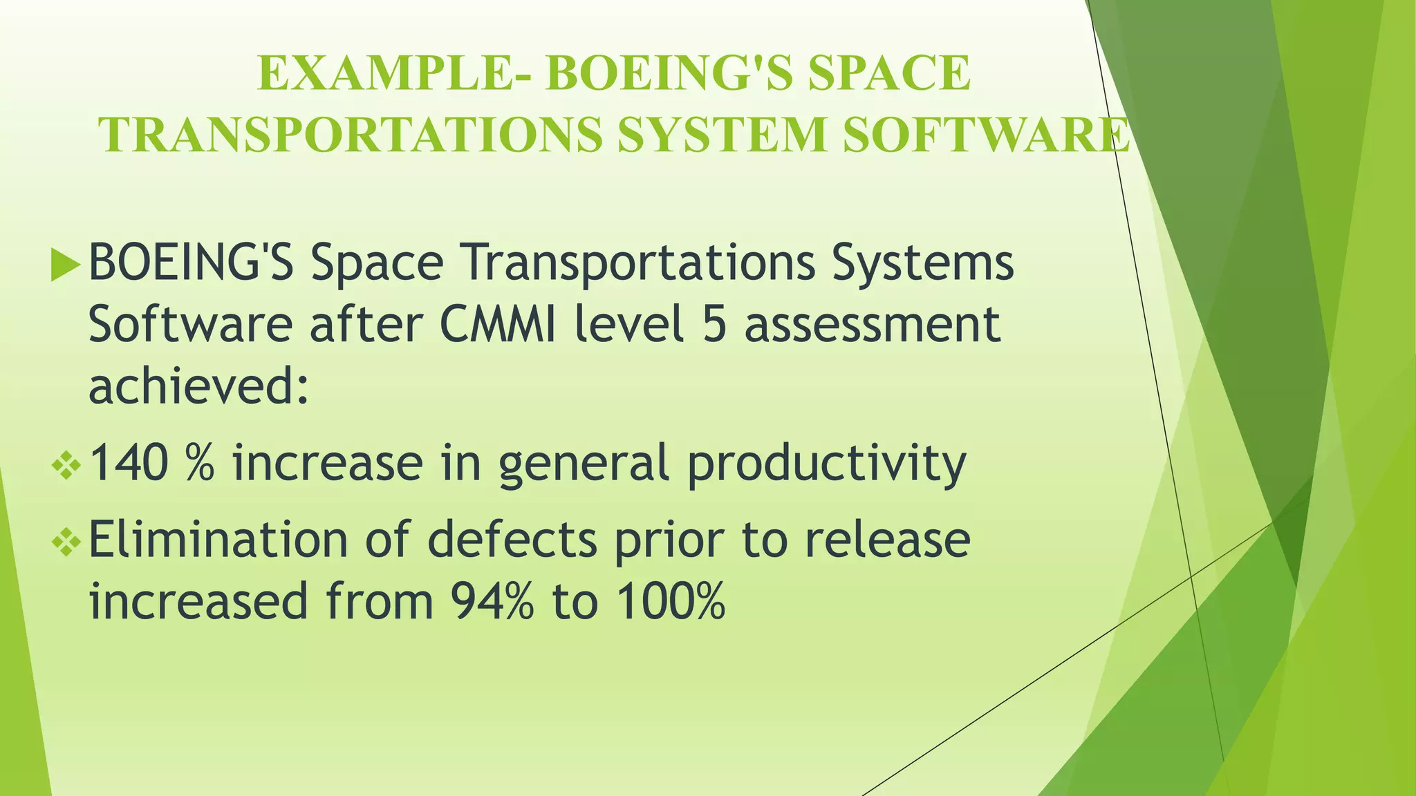 EXAMPLE- BOEING'S SPACE
TRANSPORTATIONS SYSTEM SOFTWARE
BOEING'S Space Transportations Systems
Software after CMMI level 5 assessment
achieved:
140 % increase in general productivity
Elimination of defects prior to release
increased from 94% to 100%
 