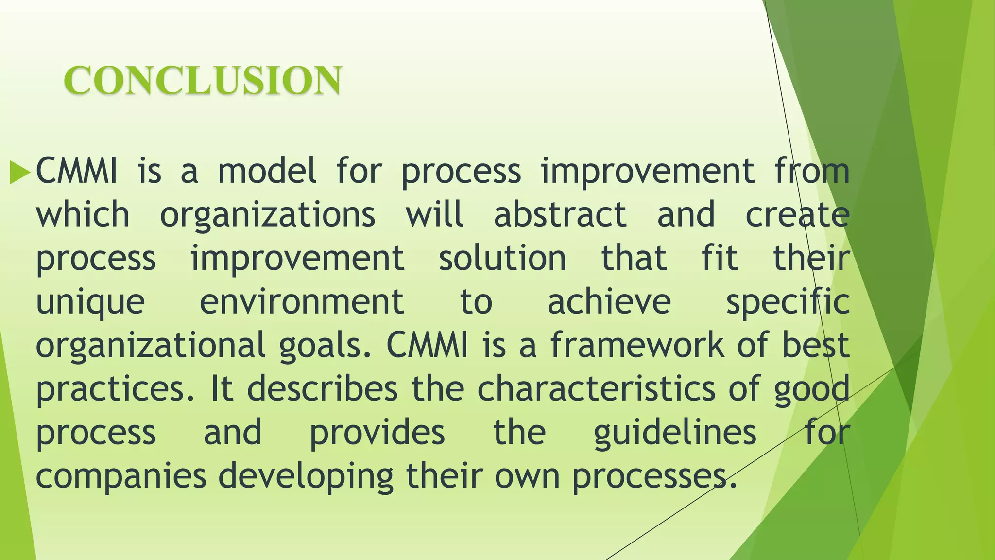 CONCLUSION
CMMI is a model for process improvement from
which organizations will abstract and create
process improvement solution that fit their
unique environment to achieve specific
organizational goals. CMMI is a framework of best
practices. It describes the characteristics of good
process and provides the guidelines for
companies developing their own processes.
 