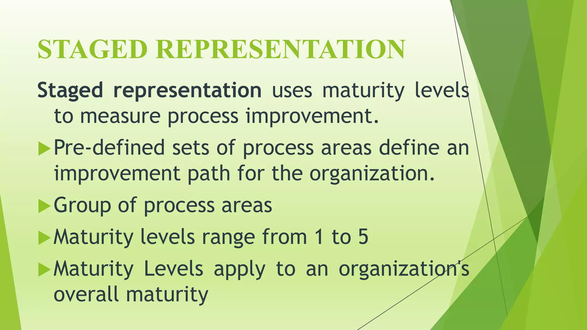 STAGED REPRESENTATION
Staged representation uses maturity levels
to measure process improvement.
Pre-defined sets of process areas define an
improvement path for the organization.
Group of process areas
Maturity levels range from 1 to 5
Maturity Levels apply to an organization's
overall maturity
 