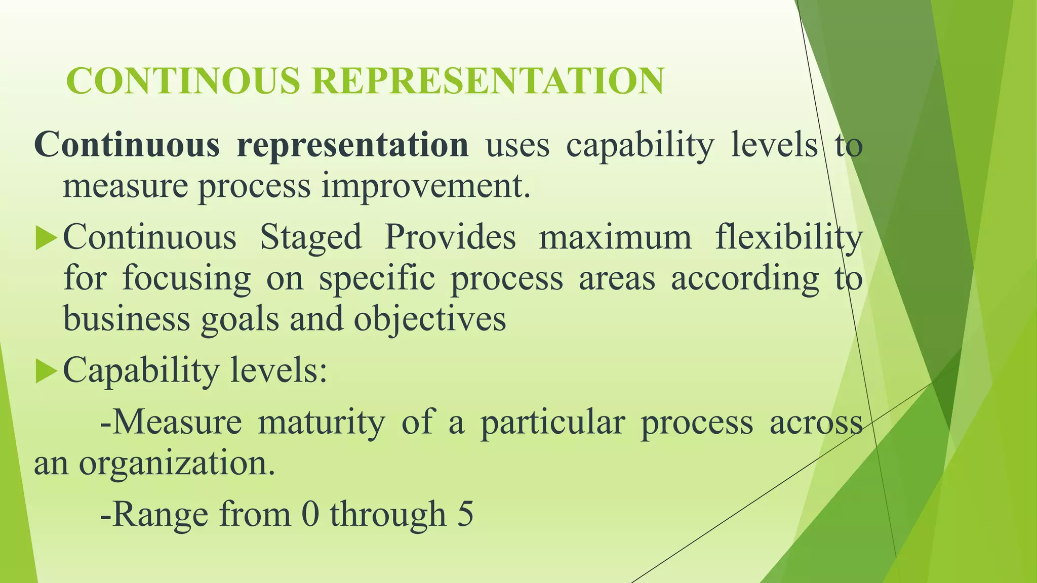 CONTINOUS REPRESENTATION
Continuous representation uses capability levels to
measure process improvement.
Continuous Staged Provides maximum flexibility
for focusing on specific process areas according to
business goals and objectives
Capability levels:
-Measure maturity of a particular process across
an organization.
-Range from 0 through 5
 