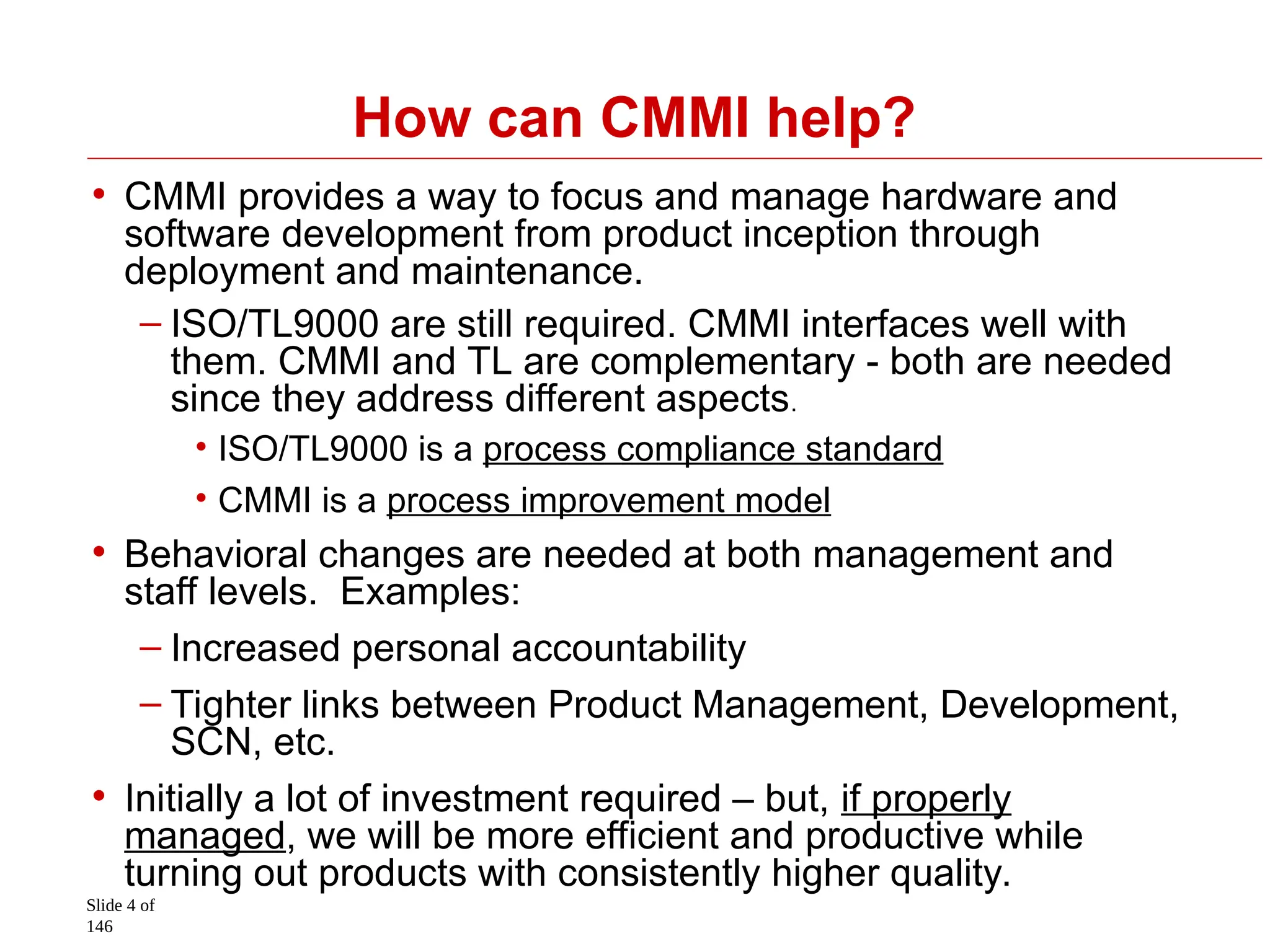 Slide 4 of
146
How can CMMI help?
• CMMI provides a way to focus and manage hardware and
software development from product inception through
deployment and maintenance.
– ISO/TL9000 are still required. CMMI interfaces well with
them. CMMI and TL are complementary - both are needed
since they address different aspects.
• ISO/TL9000 is a process compliance standard
• CMMI is a process improvement model
• Behavioral changes are needed at both management and
staff levels. Examples:
– Increased personal accountability
– Tighter links between Product Management, Development,
SCN, etc.
• Initially a lot of investment required – but, if properly
managed, we will be more efficient and productive while
turning out products with consistently higher quality.
 