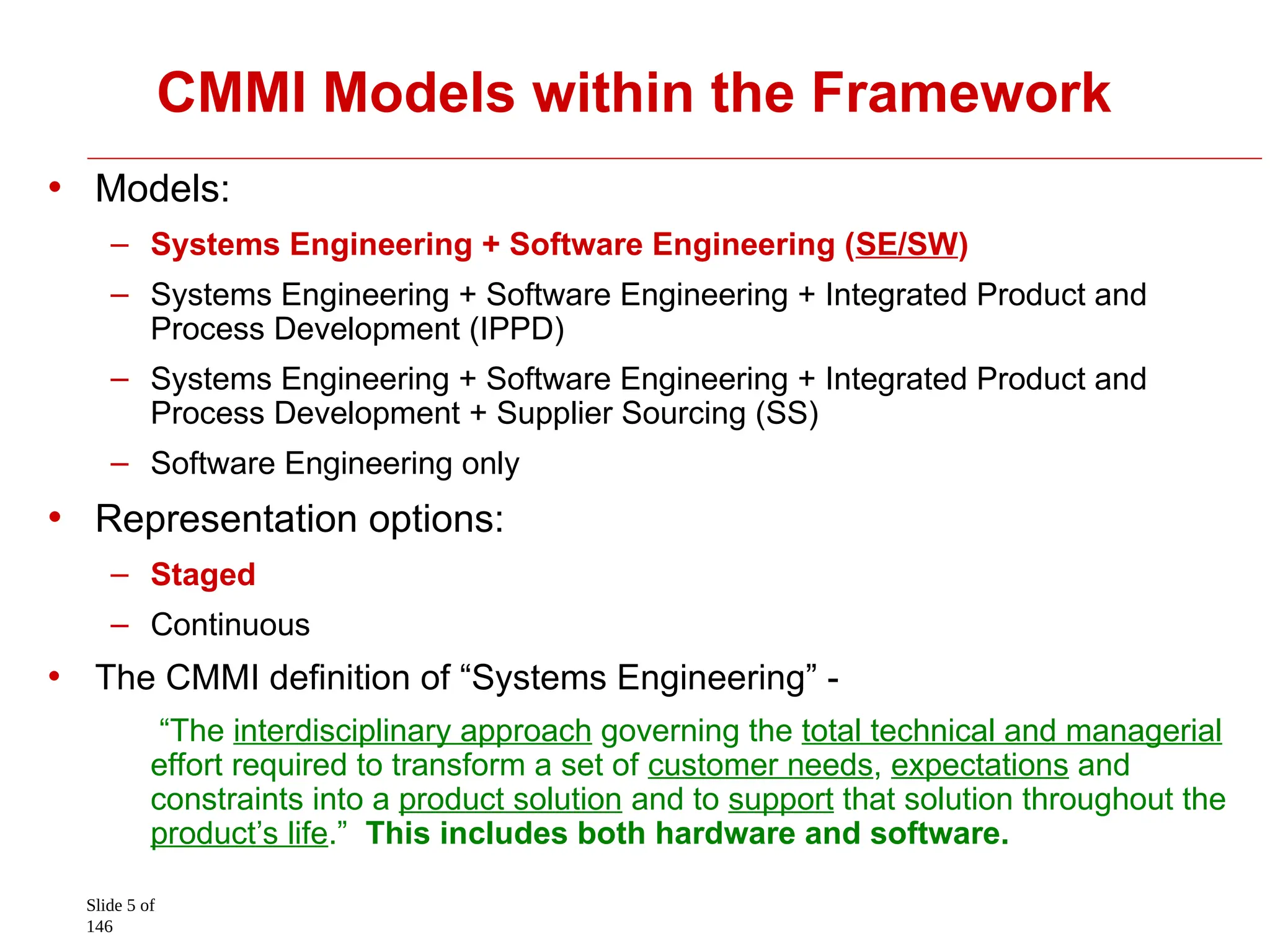 Slide 5 of
146
CMMI Models within the Framework
• Models:
– Systems Engineering + Software Engineering (SE/SW)
– Systems Engineering + Software Engineering + Integrated Product and
Process Development (IPPD)
– Systems Engineering + Software Engineering + Integrated Product and
Process Development + Supplier Sourcing (SS)
– Software Engineering only
• Representation options:
– Staged
– Continuous
• The CMMI definition of “Systems Engineering” -
“The interdisciplinary approach governing the total technical and managerial
effort required to transform a set of customer needs, expectations and
constraints into a product solution and to support that solution throughout the
product’s life.” This includes both hardware and software.
 