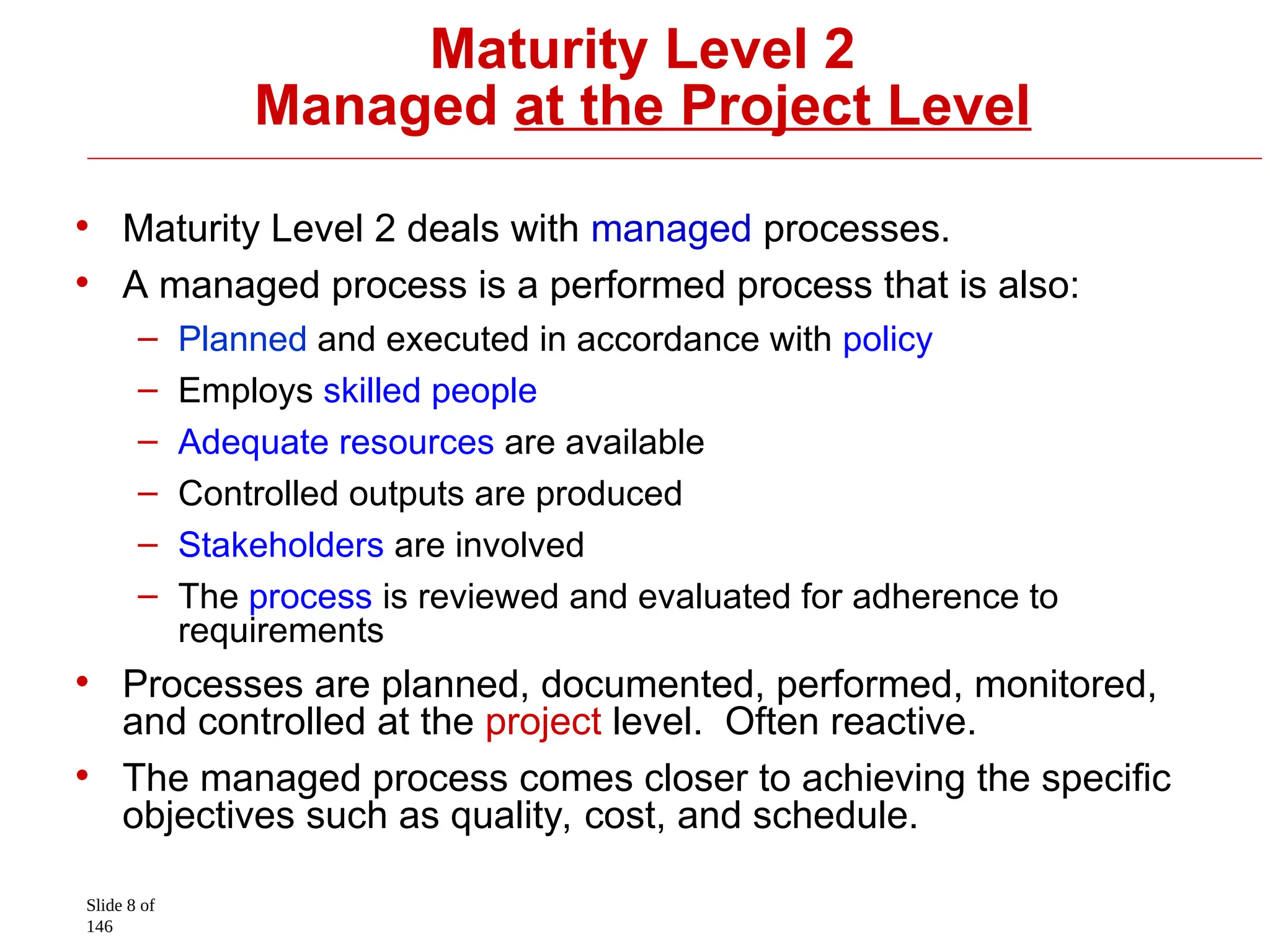 Slide 8 of
146
Maturity Level 2
Managed at the Project Level
• Maturity Level 2 deals with managed processes.
• A managed process is a performed process that is also:
– Planned and executed in accordance with policy
– Employs skilled people
– Adequate resources are available
– Controlled outputs are produced
– Stakeholders are involved
– The process is reviewed and evaluated for adherence to
requirements
• Processes are planned, documented, performed, monitored,
and controlled at the project level. Often reactive.
• The managed process comes closer to achieving the specific
objectives such as quality, cost, and schedule.
 