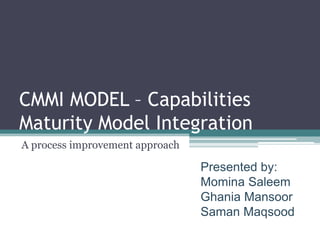 CMMI MODEL – Capabilities
Maturity Model Integration
A process improvement approach

                                 Presented by:
                                 Momina Saleem
                                 Ghania Mansoor
                                 Saman Maqsood
 