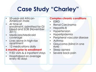 Case Study “Charley”
• 55-year-old African-              Complex chronic conditions
   American male                    • ESRD
• At time of                        • Renal Carcinoma
   enrollment, admitted for GI      • Hepatitis B
   bleed and SOB (November
   2011)                            • Hypertension
• Medicare/Medicaid                 • Hyperlipidemia
   coverage                         • Peripheral vascular disease
• Lives alone in high-rise          • Asthma
   apartment                        • Glaucoma (blind in one
• 12 medications daily                eye)
6 months prior to enrollment        • Sleep apnea
• 9 ED visits & 6 inpatient stays   • Severe back pain
• Hospitalized on average
   every 45 days
 