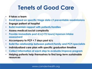 Tenets of Good Care
•   It takes a team
•   Enroll based on specific triage data r/t preventable readmissions
•   Engage patient at hospital
•   Build/maintain rapport with patients/families
•   Assess medical/social complexity
•   Provide immediate post d/c(<72 hours) inperson intake
    assessment
•   Accompany to PCP < 7 days post d/c
•   Build the relationship between patient/family and PCP/specialists
•   Individualized care plan with specific graduation timeline
•   Collect information at each step to evaluate/improve program
•   Helping patients help themselves to find long-term sustainable
    resources


                       www.camdenhealth.org
 