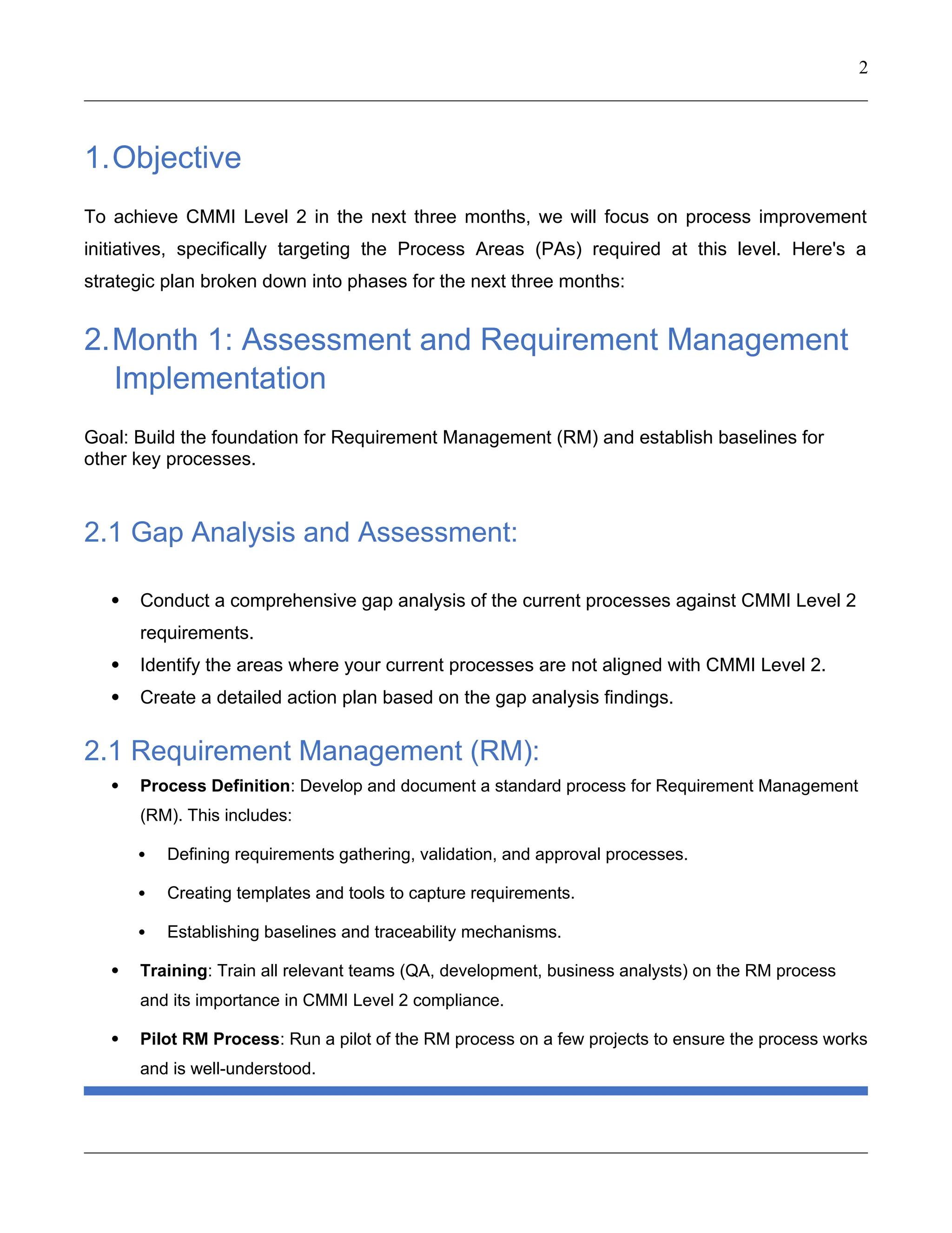 2
1.Objective
To achieve CMMI Level 2 in the next three months, we will focus on process improvement
initiatives, specifically targeting the Process Areas (PAs) required at this level. Here's a
strategic plan broken down into phases for the next three months:
2.Month 1: Assessment and Requirement Management
Implementation
Goal: Build the foundation for Requirement Management (RM) and establish baselines for
other key processes.
2.1 Gap Analysis and Assessment:
 Conduct a comprehensive gap analysis of the current processes against CMMI Level 2
requirements.
 Identify the areas where your current processes are not aligned with CMMI Level 2.
 Create a detailed action plan based on the gap analysis findings.
2.1 Requirement Management (RM):
 Process Definition: Develop and document a standard process for Requirement Management
(RM). This includes:
 Defining requirements gathering, validation, and approval processes.
 Creating templates and tools to capture requirements.
 Establishing baselines and traceability mechanisms.
 Training: Train all relevant teams (QA, development, business analysts) on the RM process
and its importance in CMMI Level 2 compliance.
 Pilot RM Process: Run a pilot of the RM process on a few projects to ensure the process works
and is well-understood.
 