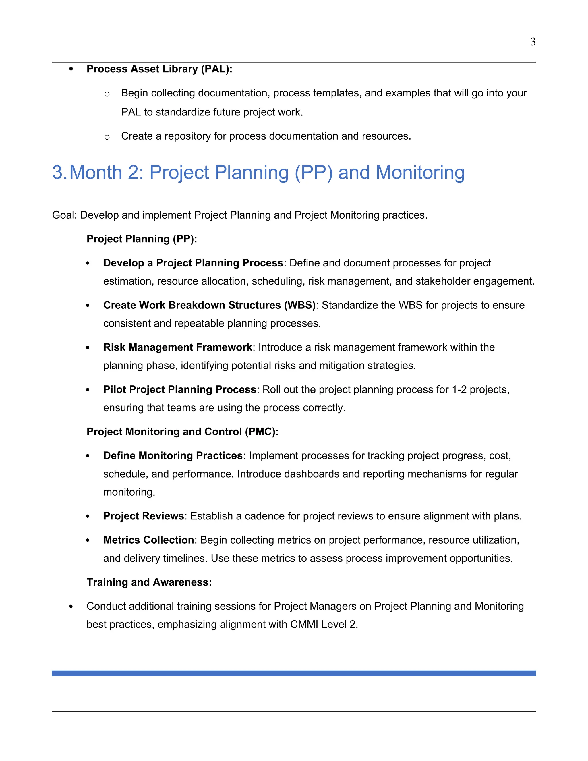 3
 Process Asset Library (PAL):
o Begin collecting documentation, process templates, and examples that will go into your
PAL to standardize future project work.
o Create a repository for process documentation and resources.
3.Month 2: Project Planning (PP) and Monitoring
Goal: Develop and implement Project Planning and Project Monitoring practices.
Project Planning (PP):
 Develop a Project Planning Process: Define and document processes for project
estimation, resource allocation, scheduling, risk management, and stakeholder engagement.
 Create Work Breakdown Structures (WBS): Standardize the WBS for projects to ensure
consistent and repeatable planning processes.
 Risk Management Framework: Introduce a risk management framework within the
planning phase, identifying potential risks and mitigation strategies.
 Pilot Project Planning Process: Roll out the project planning process for 1-2 projects,
ensuring that teams are using the process correctly.
Project Monitoring and Control (PMC):
 Define Monitoring Practices: Implement processes for tracking project progress, cost,
schedule, and performance. Introduce dashboards and reporting mechanisms for regular
monitoring.
 Project Reviews: Establish a cadence for project reviews to ensure alignment with plans.
 Metrics Collection: Begin collecting metrics on project performance, resource utilization,
and delivery timelines. Use these metrics to assess process improvement opportunities.
Training and Awareness:
 Conduct additional training sessions for Project Managers on Project Planning and Monitoring
best practices, emphasizing alignment with CMMI Level 2.
 