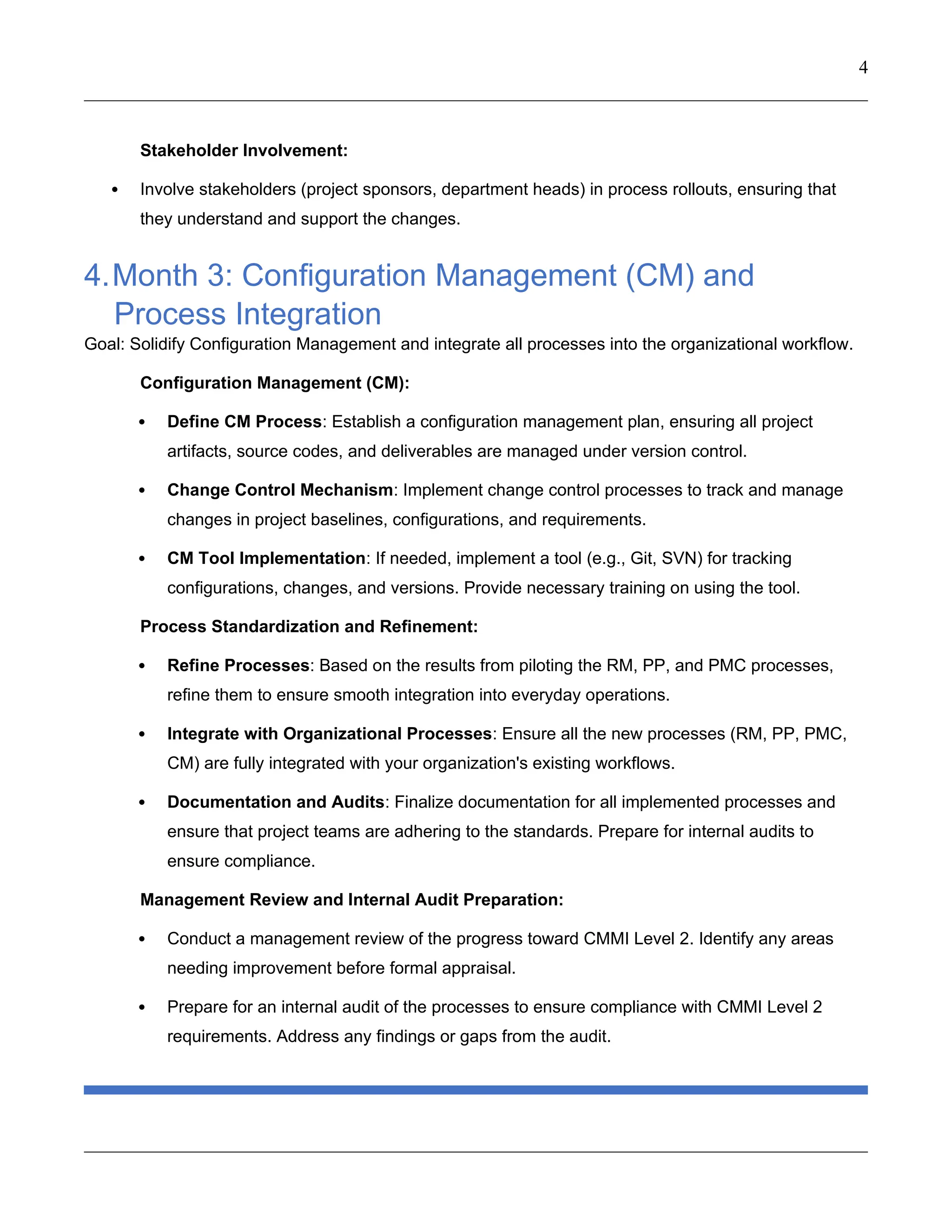 4
Stakeholder Involvement:
 Involve stakeholders (project sponsors, department heads) in process rollouts, ensuring that
they understand and support the changes.
4.Month 3: Configuration Management (CM) and
Process Integration
Goal: Solidify Configuration Management and integrate all processes into the organizational workflow.
Configuration Management (CM):
 Define CM Process: Establish a configuration management plan, ensuring all project
artifacts, source codes, and deliverables are managed under version control.
 Change Control Mechanism: Implement change control processes to track and manage
changes in project baselines, configurations, and requirements.
 CM Tool Implementation: If needed, implement a tool (e.g., Git, SVN) for tracking
configurations, changes, and versions. Provide necessary training on using the tool.
Process Standardization and Refinement:
 Refine Processes: Based on the results from piloting the RM, PP, and PMC processes,
refine them to ensure smooth integration into everyday operations.
 Integrate with Organizational Processes: Ensure all the new processes (RM, PP, PMC,
CM) are fully integrated with your organization's existing workflows.
 Documentation and Audits: Finalize documentation for all implemented processes and
ensure that project teams are adhering to the standards. Prepare for internal audits to
ensure compliance.
Management Review and Internal Audit Preparation:
 Conduct a management review of the progress toward CMMI Level 2. Identify any areas
needing improvement before formal appraisal.
 Prepare for an internal audit of the processes to ensure compliance with CMMI Level 2
requirements. Address any findings or gaps from the audit.
 