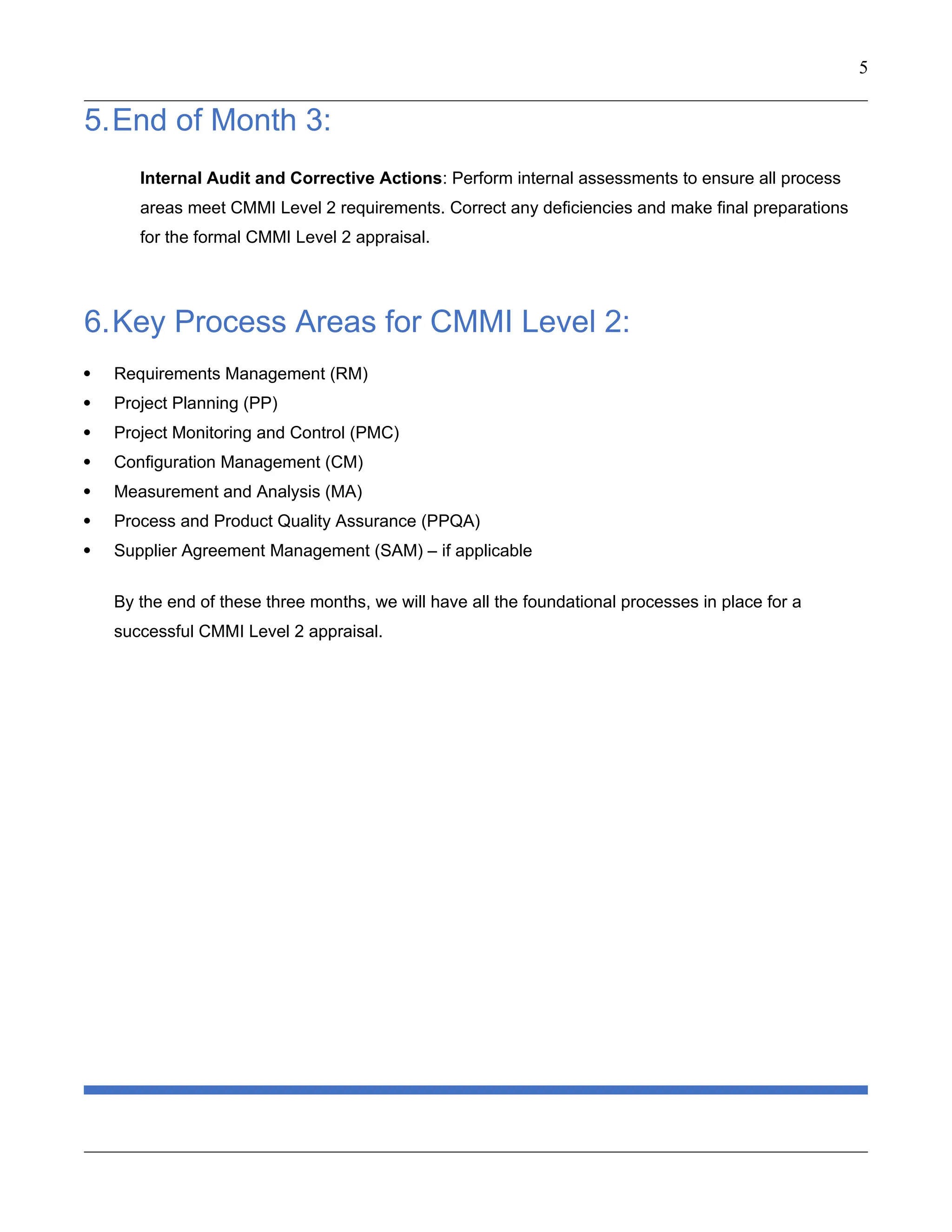 5
5.End of Month 3:
Internal Audit and Corrective Actions: Perform internal assessments to ensure all process
areas meet CMMI Level 2 requirements. Correct any deficiencies and make final preparations
for the formal CMMI Level 2 appraisal.
6.Key Process Areas for CMMI Level 2:
 Requirements Management (RM)
 Project Planning (PP)
 Project Monitoring and Control (PMC)
 Configuration Management (CM)
 Measurement and Analysis (MA)
 Process and Product Quality Assurance (PPQA)
 Supplier Agreement Management (SAM) – if applicable
By the end of these three months, we will have all the foundational processes in place for a
successful CMMI Level 2 appraisal.
 
