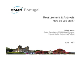 Portugal
           Measurement & Analysis
                 How do you start?


                                       Enrique Morey
           Senior Consultant & SCAMPI Lead Appraiser
                  Process Quality Engineering (ProQua)




                                        2011-10-03
 