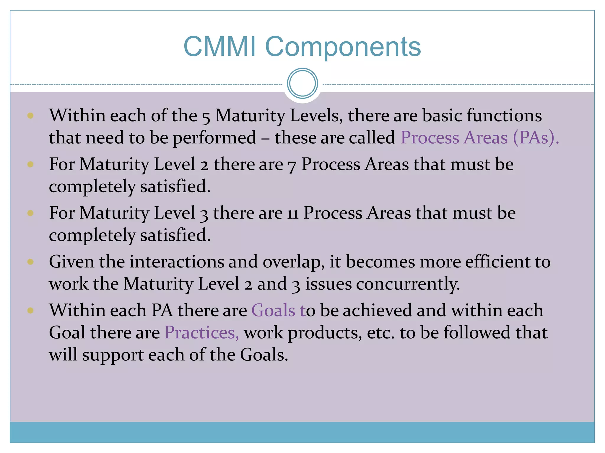 CMMI Components 
 Within each of the 5 Maturity Levels, there are basic functions 
that need to be performed – these are called Process Areas (PAs). 
 For Maturity Level 2 there are 7 Process Areas that must be 
completely satisfied. 
 For Maturity Level 3 there are 11 Process Areas that must be 
completely satisfied. 
 Given the interactions and overlap, it becomes more efficient to 
work the Maturity Level 2 and 3 issues concurrently. 
 Within each PA there are Goals to be achieved and within each 
Goal there are Practices, work products, etc. to be followed that 
will support each of the Goals. 
 