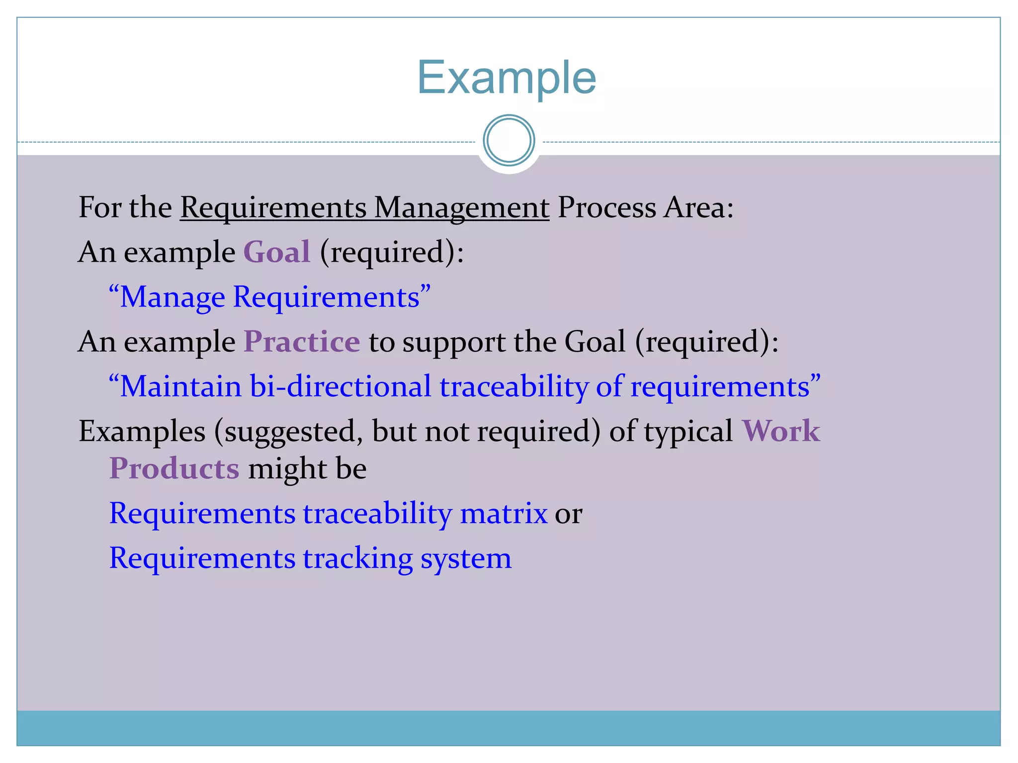 Example 
For the Requirements Management Process Area: 
An example Goal (required): 
“Manage Requirements” 
An example Practice to support the Goal (required): 
“Maintain bi-directional traceability of requirements” 
Examples (suggested, but not required) of typical Work 
Products might be 
Requirements traceability matrix or 
Requirements tracking system 
