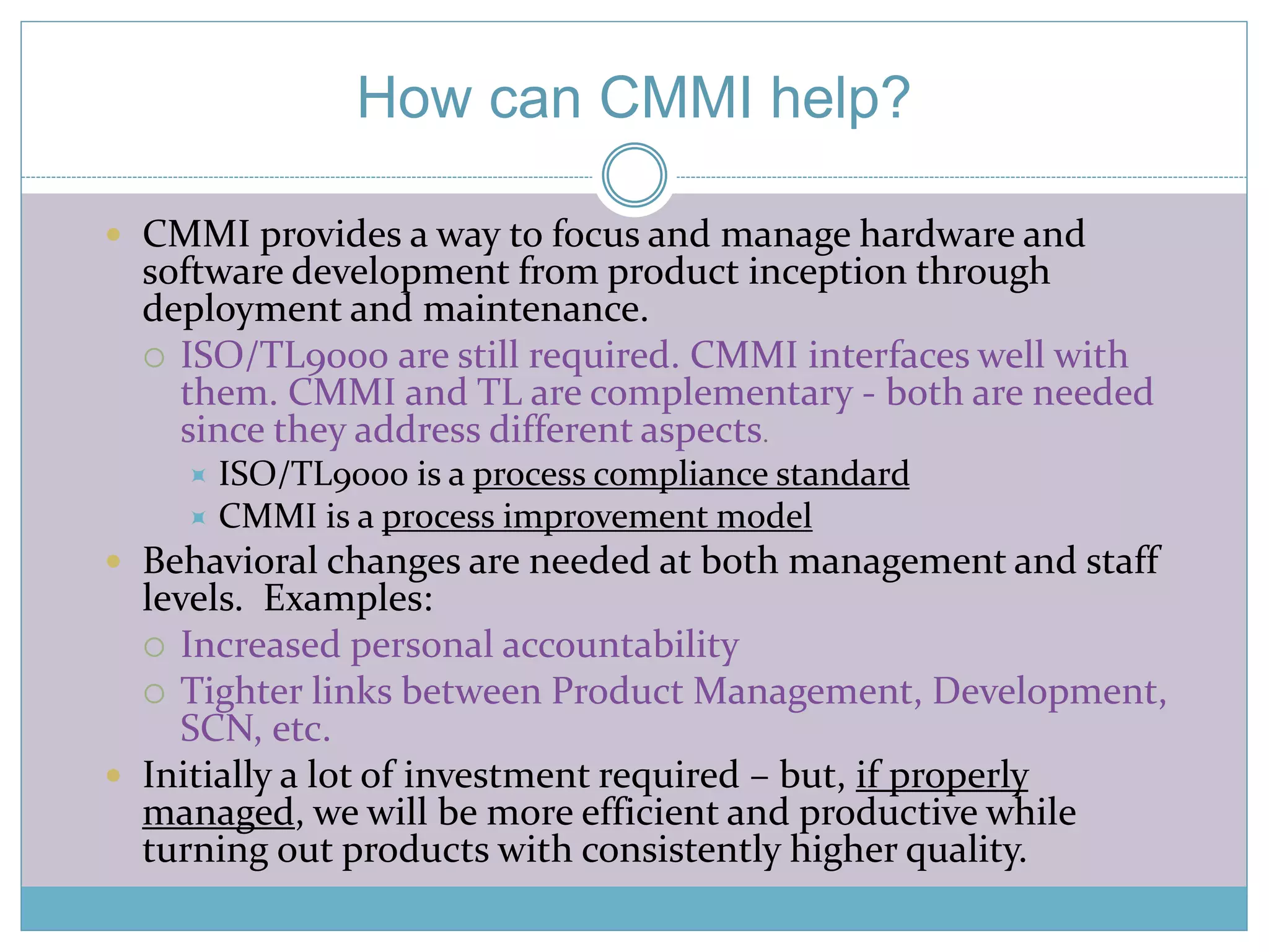 How can CMMI help? 
 CMMI provides a way to focus and manage hardware and 
software development from product inception through 
deployment and maintenance. 
 ISO/TL9000 are still required. CMMI interfaces well with 
them. CMMI and TL are complementary - both are needed 
since they address different aspects. 
 ISO/TL9000 is a process compliance standard 
 CMMI is a process improvement model 
 Behavioral changes are needed at both management and staff 
levels. Examples: 
 Increased personal accountability 
 Tighter links between Product Management, Development, 
SCN, etc. 
 Initially a lot of investment required – but, if properly 
managed, we will be more efficient and productive while 
turning out products with consistently higher quality. 
 