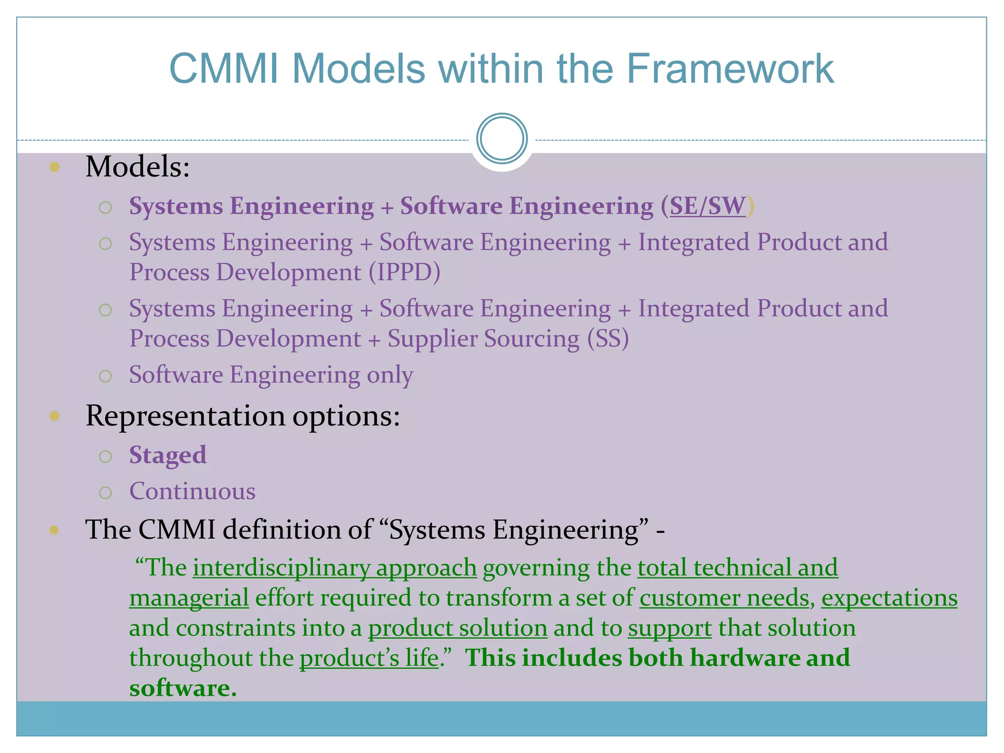 CMMI Models within the Framework 
 Models: 
 Systems Engineering + Software Engineering (SE/SW) 
 Systems Engineering + Software Engineering + Integrated Product and 
Process Development (IPPD) 
 Systems Engineering + Software Engineering + Integrated Product and 
Process Development + Supplier Sourcing (SS) 
 Software Engineering only 
 Representation options: 
 Staged 
 Continuous 
 The CMMI definition of “Systems Engineering” - 
“The interdisciplinary approach governing the total technical and 
managerial effort required to transform a set of customer needs, expectations 
and constraints into a product solution and to support that solution 
throughout the product’s life.” This includes both hardware and 
software. 
 