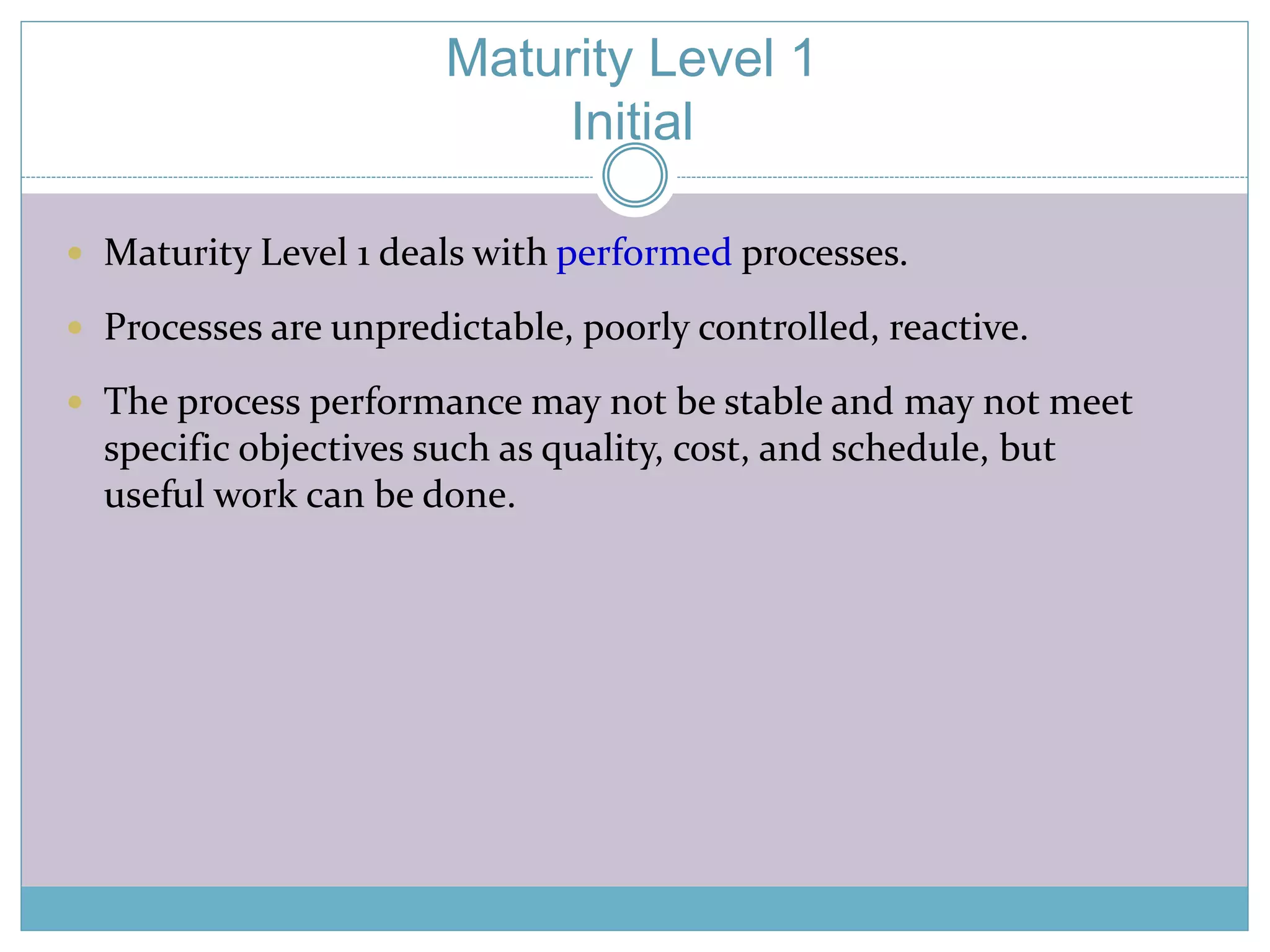 Maturity Level 1 
Initial 
 Maturity Level 1 deals with performed processes. 
 Processes are unpredictable, poorly controlled, reactive. 
 The process performance may not be stable and may not meet 
specific objectives such as quality, cost, and schedule, but 
useful work can be done. 
 