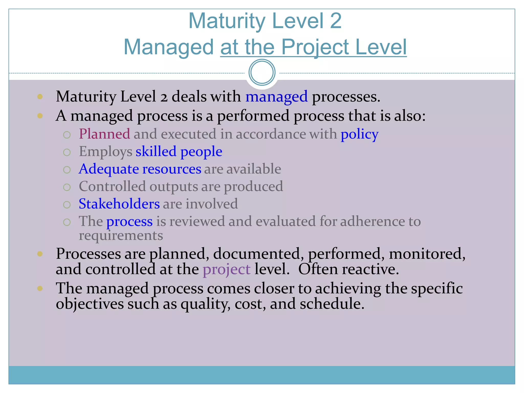 Maturity Level 2 
Managed at the Project Level 
 Maturity Level 2 deals with managed processes. 
 A managed process is a performed process that is also: 
 Planned and executed in accordance with policy 
 Employs skilled people 
 Adequate resources are available 
 Controlled outputs are produced 
 Stakeholders are involved 
 The process is reviewed and evaluated for adherence to 
requirements 
 Processes are planned, documented, performed, monitored, 
and controlled at the project level. Often reactive. 
 The managed process comes closer to achieving the specific 
objectives such as quality, cost, and schedule. 
 