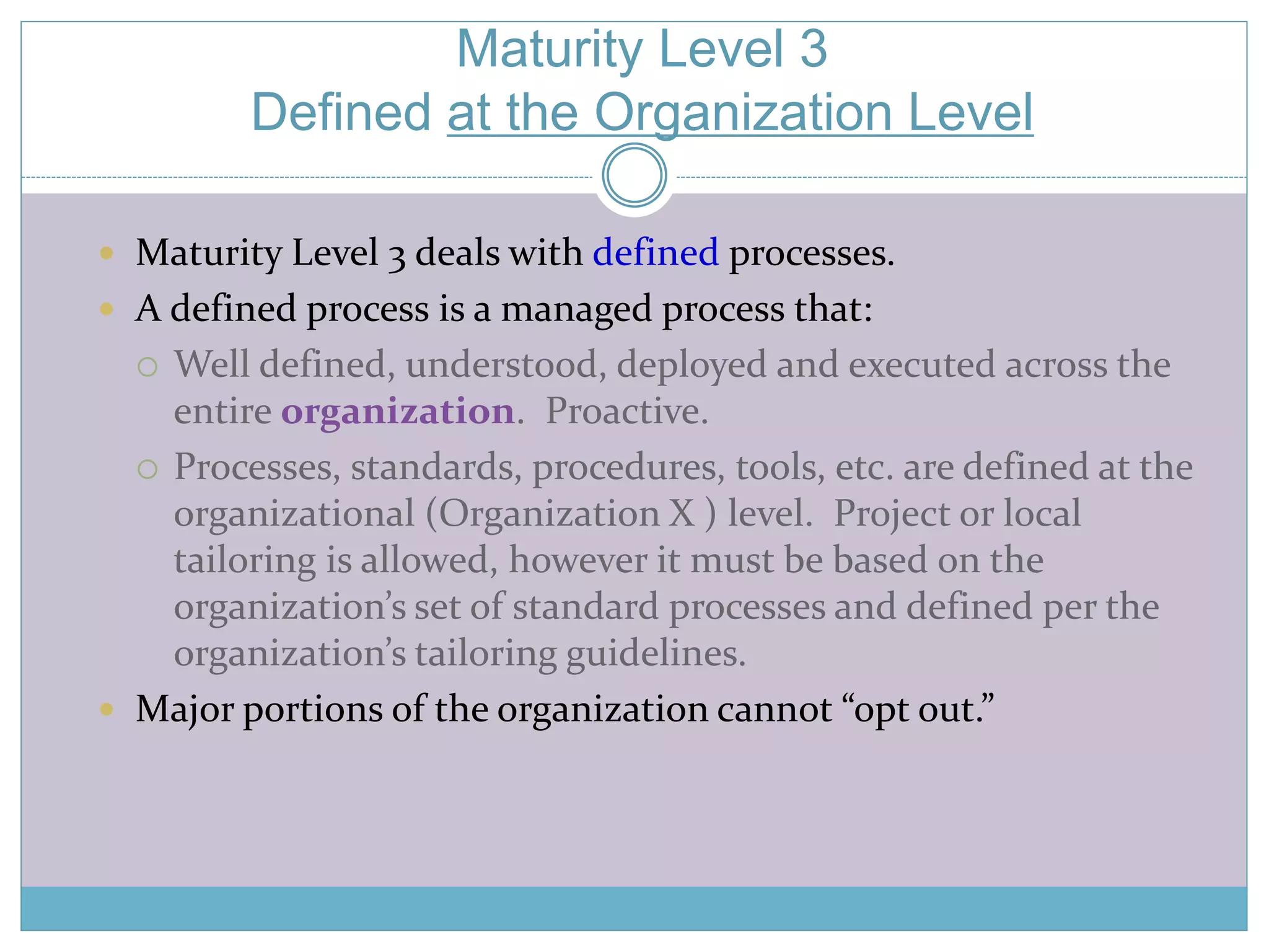 Maturity Level 3 
Defined at the Organization Level 
 Maturity Level 3 deals with defined processes. 
 A defined process is a managed process that: 
 Well defined, understood, deployed and executed across the 
entire organization. Proactive. 
 Processes, standards, procedures, tools, etc. are defined at the 
organizational (Organization X ) level. Project or local 
tailoring is allowed, however it must be based on the 
organization’s set of standard processes and defined per the 
organization’s tailoring guidelines. 
 Major portions of the organization cannot “opt out.” 
 