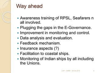 Way ahead
 Awareness training of RPSL, Seafarers n
all involved.
 Plugging the gaps in the E-Governance.
 Improvement in monitoring and control.
 Data analysis and evaluation.
 Feedback mechanism.
 Insurance aspects (?)
 Facilitation to coastal ships.
 Monitoring of Indian ships by all including
the Unions.
9LKP - CMMI - 28.06.2019
 