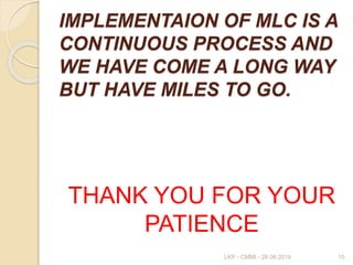 IMPLEMENTAION OF MLC IS A
CONTINUOUS PROCESS AND
WE HAVE COME A LONG WAY
BUT HAVE MILES TO GO.
THANK YOU FOR YOUR
PATIENCE
10LKP - CMMI - 28.06.2019
 