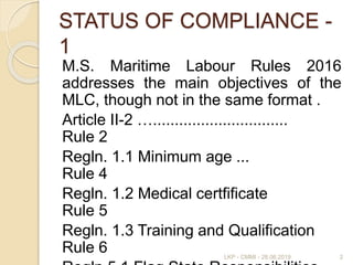 STATUS OF COMPLIANCE -
1
M.S. Maritime Labour Rules 2016
addresses the main objectives of the
MLC, though not in the same format .
Article II-2 …...............................
Rule 2
Regln. 1.1 Minimum age ...
Rule 4
Regln. 1.2 Medical certfificate
Rule 5
Regln. 1.3 Training and Qualification
Rule 6 2LKP - CMMI - 28.06.2019
 