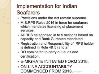 Implementation for Indian
Seafarers
 Provisions under the Act remain supreme.
 M.S.RPS Rules 2016 in force for seafarers
which mandates licensing of placement
services.
 All RPS categorized in to 5 sections based on
capacity and Bank Gurantee mandated.
 Registration and Responsibility of RPS holder
is defined in Rule 4& 5 (a to z)
 RO nominated to carry out audit and
certification.
 E-MIGRATE INITIATED FORM 2018.
 ON-LINE ACCOUNTABILTY
COMMENCED FROM 2018. 4LKP - CMMI - 28.06.2019
 