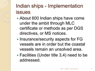 Indian ships - Implementation
issues
 About 600 Indian ships have come
under the ambit through MLC
certificate or methods as per DGS
directives, or MS notices.
 Insurance/security aspects for FG
vessels are in order but the coastal
vessels remain an unsolved area.
 Facilities (Under title 3,4) need to be
addressed.
5LKP - CMMI - 28.06.2019
 