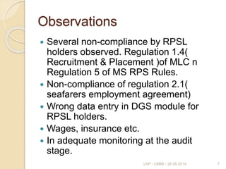 Observations
 Several non-compliance by RPSL
holders observed. Regulation 1.4(
Recruitment & Placement )of MLC n
Regulation 5 of MS RPS Rules.
 Non-compliance of regulation 2.1(
seafarers employment agreement)
 Wrong data entry in DGS module for
RPSL holders.
 Wages, insurance etc.
 In adequate monitoring at the audit
stage.
7LKP - CMMI - 28.06.2019
 