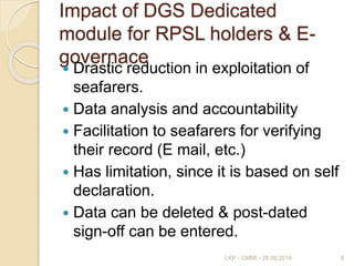 Impact of DGS Dedicated
module for RPSL holders & E-
governace
 Drastic reduction in exploitation of
seafarers.
 Data analysis and accountability
 Facilitation to seafarers for verifying
their record (E mail, etc.)
 Has limitation, since it is based on self
declaration.
 Data can be deleted & post-dated
sign-off can be entered.
8LKP - CMMI - 28.06.2019
 