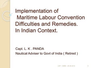 Implementation of
Maritime Labour Convention
Difficulties and Remedies.
In Indian Context.
Capt. L. K . PANDA
Nautical Adviser to Govt of India ( Retired )
0LKP - CMMI - 28.06.2019
 