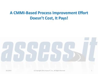 A CMMI-Based Process Improvement Effort
Doesn’t Cost, It Pays!
4/1/2015 (c) Copyright 2014, Assess-IT, Inc., All Rights Reserved 1
 