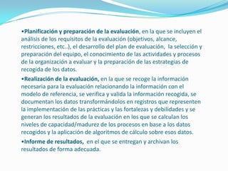 •Planificación y preparación de la evaluación, en la que se incluyen el
análisis de los requisitos de la evaluación (objetivos, alcance,
restricciones, etc..), el desarrollo del plan de evaluación, la selección y
preparación del equipo, el conocimiento de las actividades y procesos
de la organización a evaluar y la preparación de las estrategias de
recogida de los datos.
•Realización de la evaluación, en la que se recoge la información
necesaria para la evaluación relacionando la información con el
modelo de referencia, se verifica y valida la información recogida, se
documentan los datos transformándolos en registros que representen
la implementación de las prácticas y las fortalezas y debilidades y se
generan los resultados de la evaluación en los que se calculan los
niveles de capacidad/madurez de los procesos en base a los datos
recogidos y la aplicación de algoritmos de cálculo sobre esos datos.
•Informe de resultados, en el que se entregan y archivan los
resultados de forma adecuada.
 