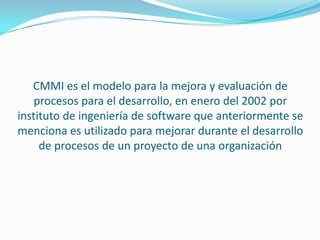 CMMI es el modelo para la mejora y evaluación de
    procesos para el desarrollo, en enero del 2002 por
instituto de ingeniería de software que anteriormente se
menciona es utilizado para mejorar durante el desarrollo
     de procesos de un proyecto de una organización
 