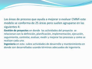 Las áreas de proceso que ayuda a mejorar o evaluar CMMI este
modelo se conforma de 25 áreas pero suelen agruparse en las
siguientes 4:
Gestión de proyectos en donde las actividades del proyecto se
relacionan con la definición, planificación, implementación, ejecución,
seguimiento, controlar, evaluar, medir y mejorar los procesos y como se
realizan cada uno.
Ingeniería en esta cubre actividades de desarrollo y mantenimiento en
donde son desarrolladas usando términos adecuados de ingeniería.
 