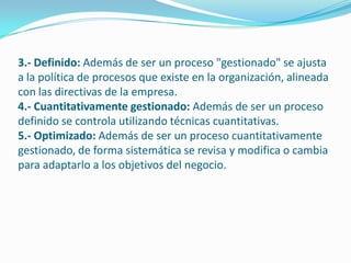 3.- Definido: Además de ser un proceso "gestionado" se ajusta
a la política de procesos que existe en la organización, alineada
con las directivas de la empresa.
4.- Cuantitativamente gestionado: Además de ser un proceso
definido se controla utilizando técnicas cuantitativas.
5.- Optimizado: Además de ser un proceso cuantitativamente
gestionado, de forma sistemática se revisa y modifica o cambia
para adaptarlo a los objetivos del negocio.
 