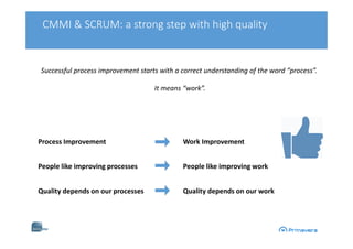 CMMI & SCRUM: a strong step with high quality
Successful process improvement starts with a correct understanding of the word “process”.
It means “work”.
Process Improvement Work Improvement
People like improving processes People like improving work
Quality depends on our processes Quality depends on our work
 